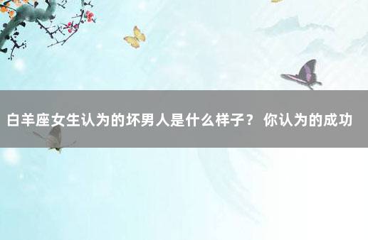 白羊座女生认为的坏男人是什么样子？ 你认为的成功是什么样子的