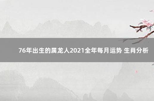 76年出生的属龙人2021全年每月运势 生肖分析