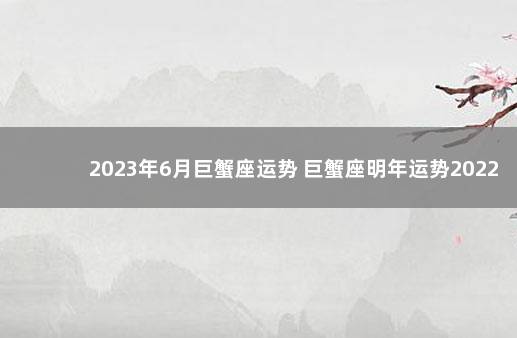 2023年6月巨蟹座运势 巨蟹座明年运势2022