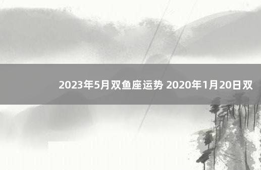 2023年5月双鱼座运势 2020年1月20日双鱼座运势