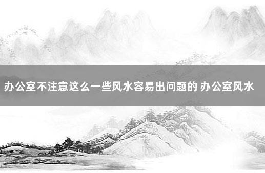 办公室不注意这么一些风水容易出问题的 办公室风水位