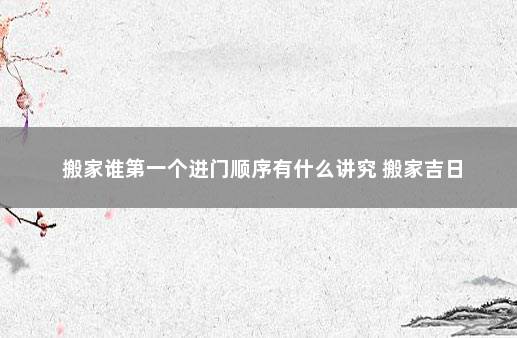 搬家谁第一个进门顺序有什么讲究 搬家吉日