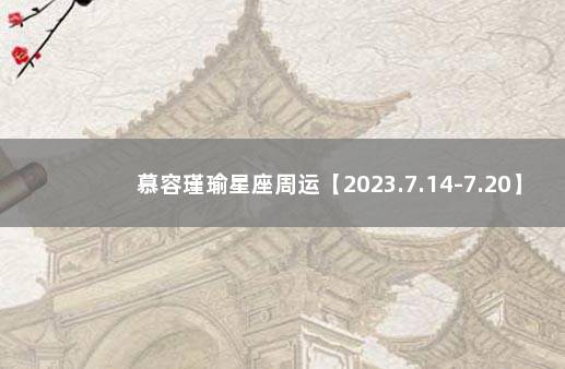 慕容瑾瑜星座周运【2023.7.14-7.20】 汉城星座运势网