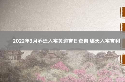2022年3月乔迁入宅黄道吉日查询 哪天入宅吉利 本月搬家入宅吉日
