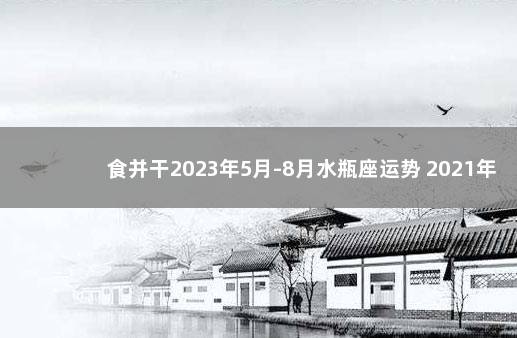 食并干2023年5月-8月水瓶座运势 2021年水瓶座倒霉月