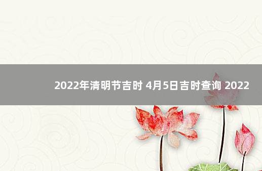 2022年清明节吉时 4月5日吉时查询 2022年5月5号是黄道吉日吗