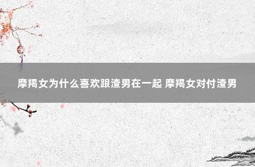 摩羯女为什么喜欢跟渣男在一起 摩羯女对付渣男