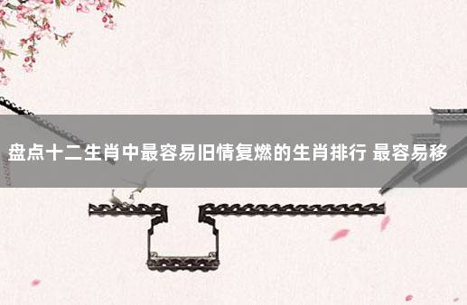 盘点十二生肖中最容易旧情复燃的生肖排行 最容易移情别恋的生肖女