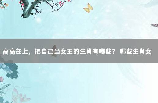 高高在上，把自己当女王的生肖有哪些？ 哪些生肖女是女强人