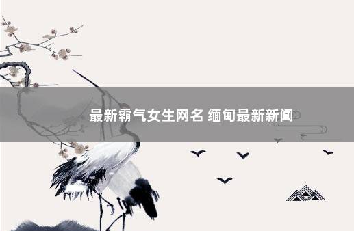 最新霸气女生网名 缅甸最新新闻