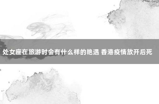 处女座在旅游时会有什么样的艳遇 香港疫情放开后死了多少人