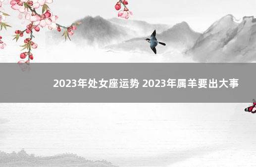 2023年处女座运势 2023年属羊要出大事