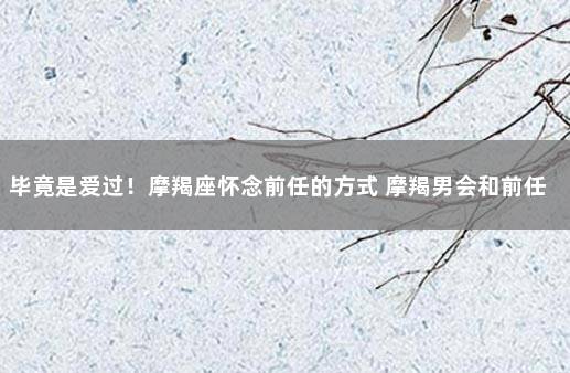 毕竟是爱过！摩羯座怀念前任的方式 摩羯男会和前任联系吗