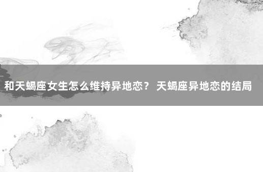 和天蝎座女生怎么维持异地恋？ 天蝎座异地恋的结局
