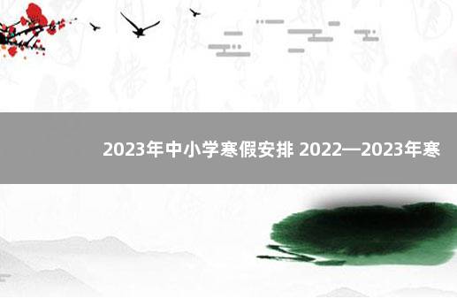 2023年中小学寒假安排 2022—2023年寒假放假时间