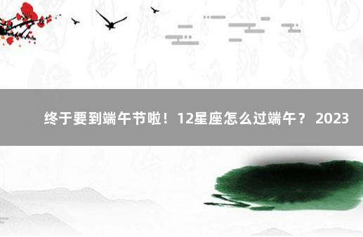 终于要到端午节啦！12星座怎么过端午？ 2023年元旦和春节放假