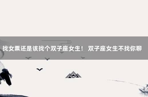 找女票还是该找个双子座女生！ 双子座女生不找你聊天