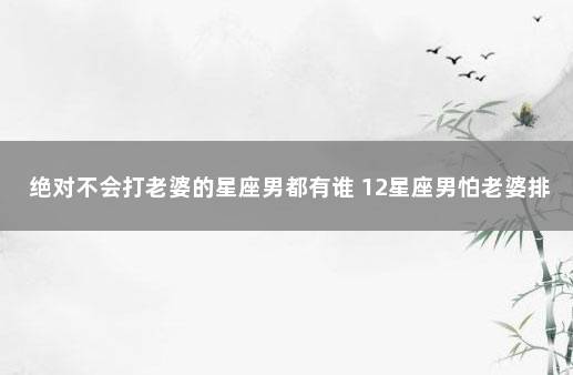 绝对不会打老婆的星座男都有谁 12星座男怕老婆排名
