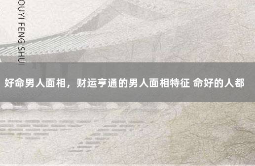 好命男人面相，财运亨通的男人面相特征 命好的人都有什么特征