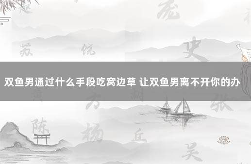 双鱼男通过什么手段吃窝边草 让双鱼男离不开你的办法