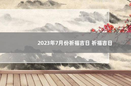 2023年7月份祈福吉日 祈福吉日
