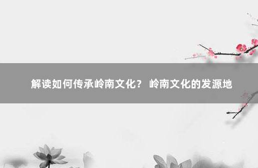 解读如何传承岭南文化？ 岭南文化的发源地