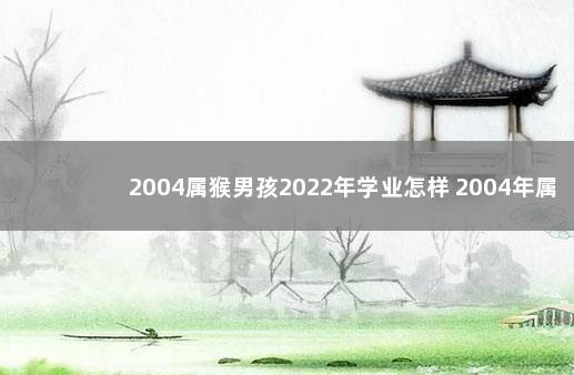 2004属猴男孩2022年学业怎样 2004年属猴在2022年学业如何