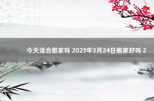 今天适合搬家吗 2023年3月24日搬家好吗 24号宜搬家吗