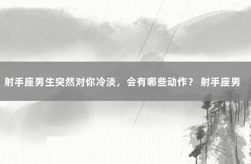 射手座男生突然对你冷淡，会有哪些动作？ 射手座男生突然变冷淡