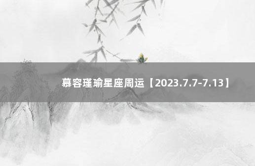 慕容瑾瑜星座周运【2023.7.7-7.13】 汉城星座运势网