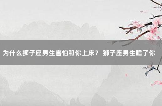 为什么狮子座男生害怕和你上床？ 狮子座男生睡了你会负责任吗