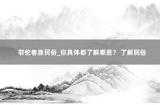 鄂伦春族民俗_你具体都了解哪些？ 了解民俗