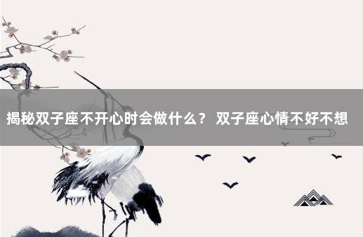 揭秘双子座不开心时会做什么？ 双子座心情不好不想说话