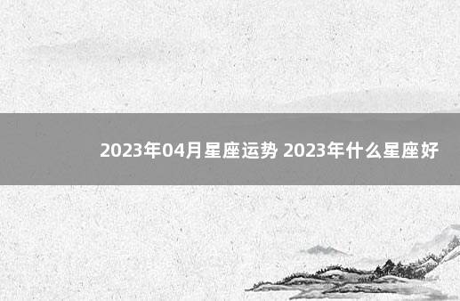 2023年04月星座运势 2023年什么星座好