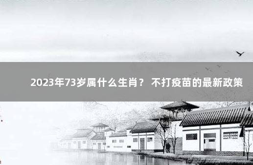 2023年73岁属什么生肖？ 不打疫苗的最新政策