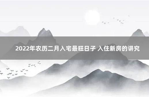 2022年农历二月入宅最旺日子 入住新房的讲究 正月可以搬家入宅吗