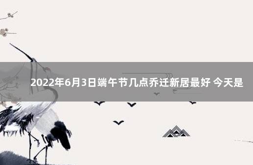 2022年6月3日端午节几点乔迁新居最好 今天是入宅吉日