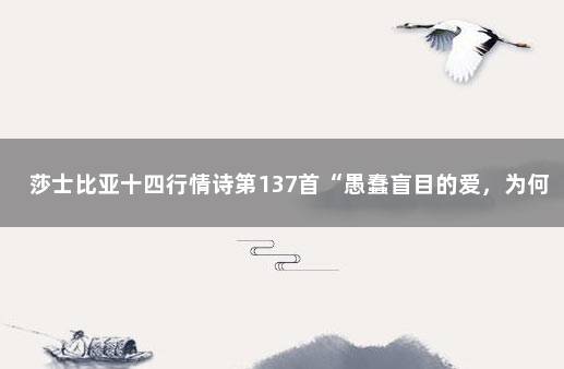 莎士比亚十四行情诗第137首“愚蠢盲目的爱，为何蒙蔽我眼”…… 莎士比亚十三行情诗