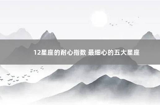 12星座的耐心指数 最细心的五大星座