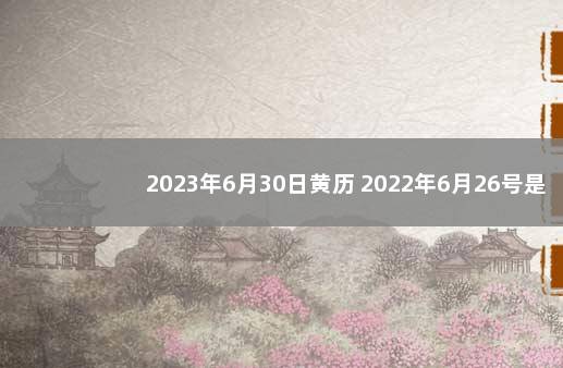 2023年6月30日黄历 2022年6月26号是黄道吉日吗