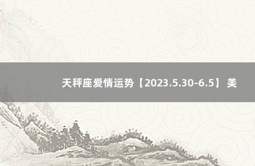 天秤座爱情运势【2023.5.30-6.5】 美国神婆星座运势天秤座运势