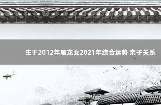 生于2012年属龙女2021年综合运势 亲子关系较差 2023年两会时间