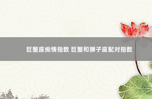 巨蟹座痴情指数 巨蟹和狮子座配对指数