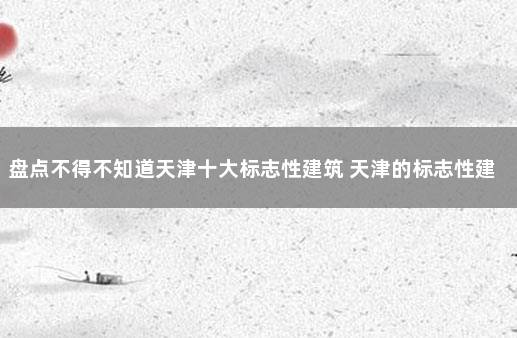 盘点不得不知道天津十大标志性建筑 天津的标志性建筑