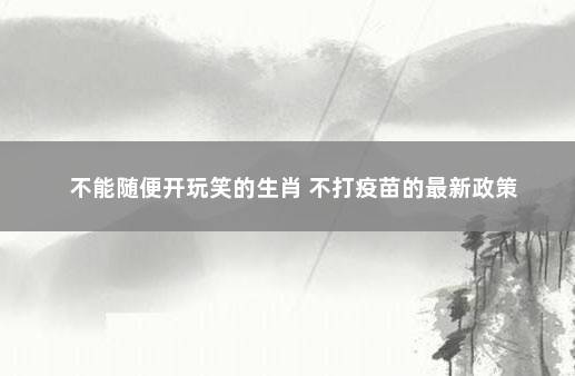 不能随便开玩笑的生肖 不打疫苗的最新政策