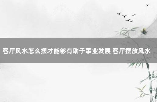 客厅风水怎么摆才能够有助于事业发展 客厅摆放风水正确图