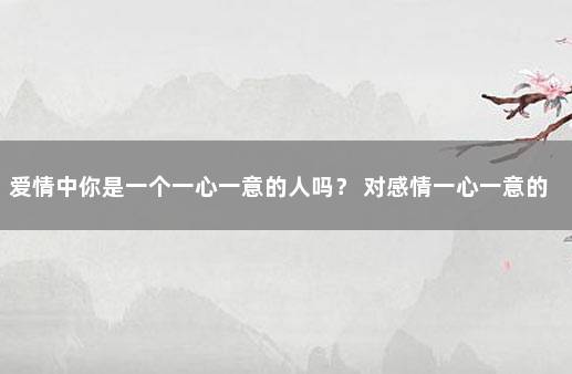 爱情中你是一个一心一意的人吗？ 对感情一心一意的男人