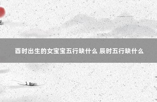 酉时出生的女宝宝五行缺什么 辰时五行缺什么