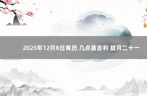 2023年12月8日黄历 几点最吉利 腊月二十一黄历吉利吗