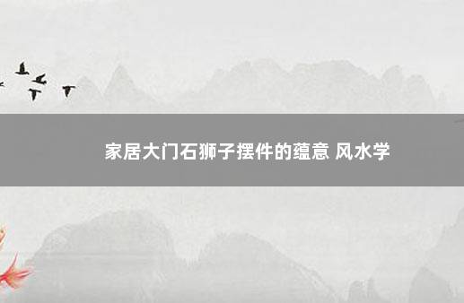 家居大门石狮子摆件的蕴意 风水学